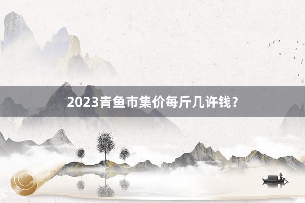 2023青鱼市集价每斤几许钱?